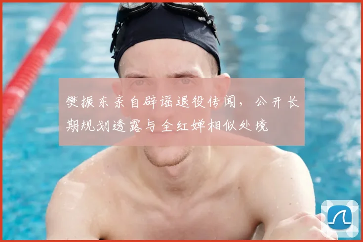 樊振东亲自辟谣退役传闻，公开长期规划透露与全红婵相似处境