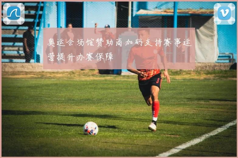奥运会场馆赞助商加码支持赛事运营提升办赛保障