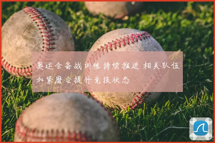 奥运会备战训练持续推进 相关队伍加紧磨合提升竞技状态