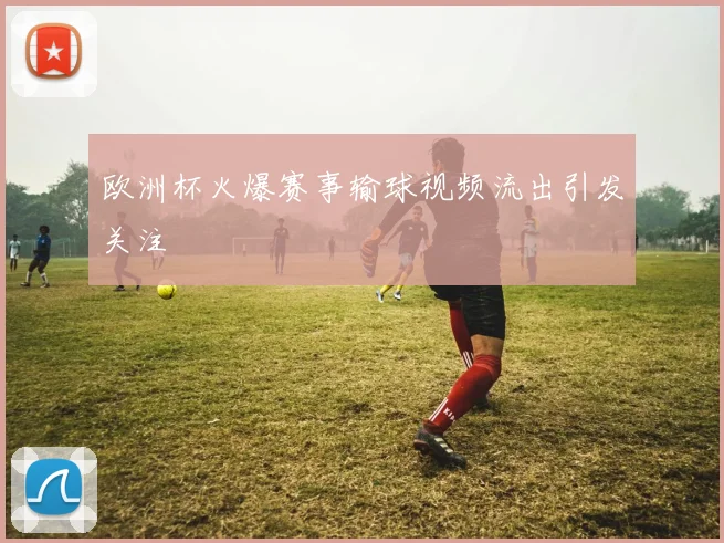 欧洲杯火爆赛事输球视频流出引发关注